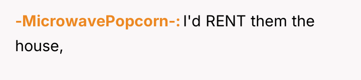 -MicrowavePopcorn- I'd RENT them the house,