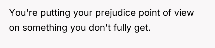 You're putting your prejudice point of view on something you...