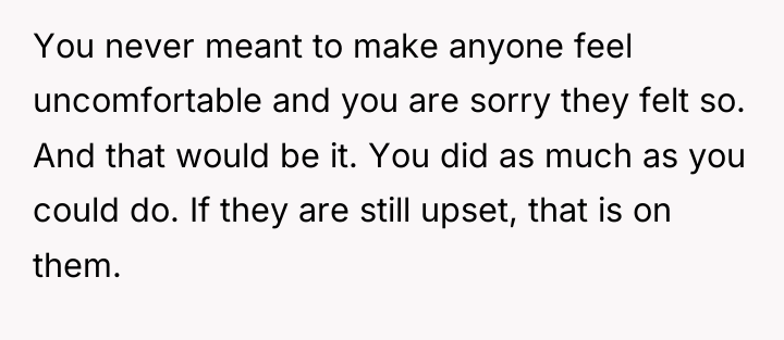 You never meant to make anyone feel uncomfortable and you...