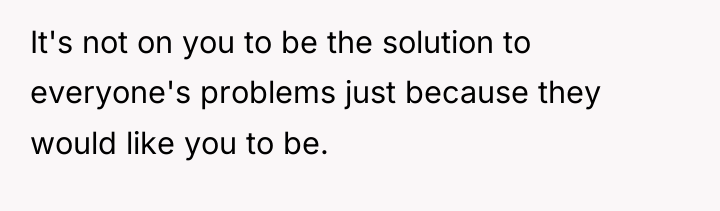 It's not on you to be the solution to everyone's...