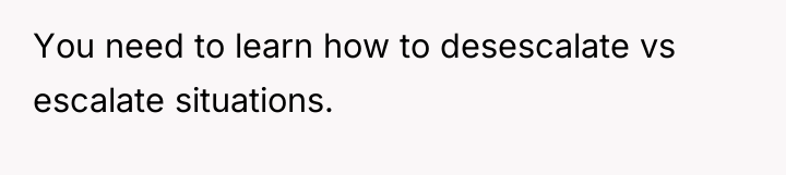 You need to learn how to desescalate vs escalate situations.