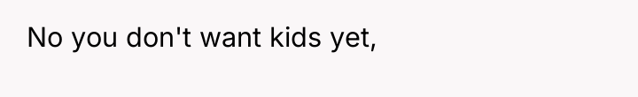 No you don't want kids yet,