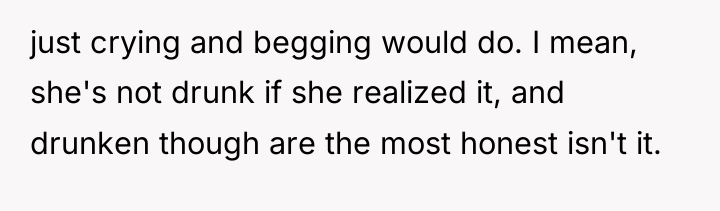 just crying and begging would do. I mean, she's not...