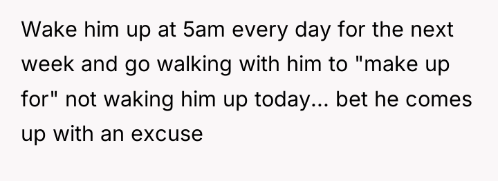 Wake him up at 5am every day for the next...