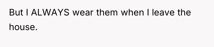But I ALWAYS wear them when I leave the house.