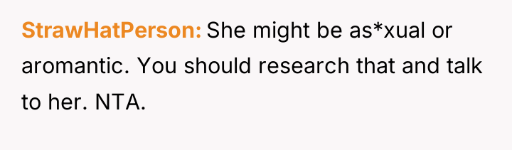 StrawHatPerson She might be as*xual or aromantic. You should research...
