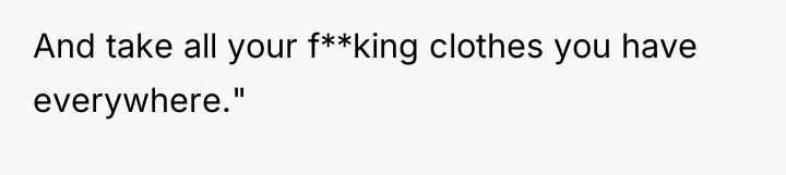 And take all your f**king clothes you have everywhere."