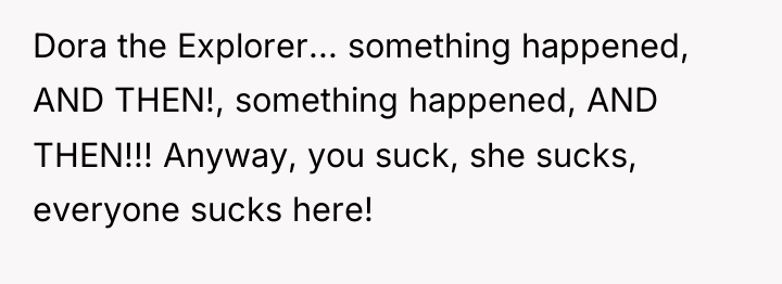 Dora the Explorer... something happened, AND THEN!, something happened, AND...