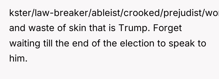 kster/law-breaker/ableist/crooked/prejudist/womanizer and waste of skin that is Trump. Forget waiting...