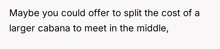 Maybe you could offer to split the cost of a...