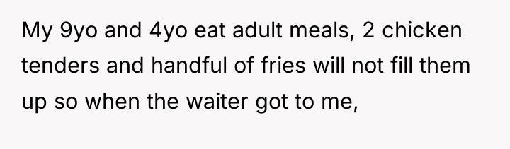 My 9yo and 4yo eat adult meals, 2 chicken tenders...
