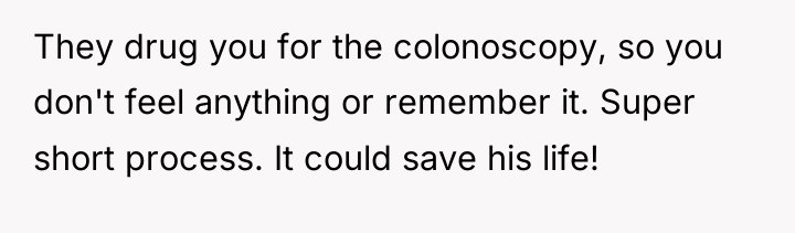 They drug you for the colonoscopy, so you don't feel...