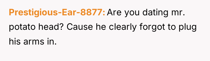 Prestigious-Ear-8877 Are you dating mr. potato head? Cause he clearly...