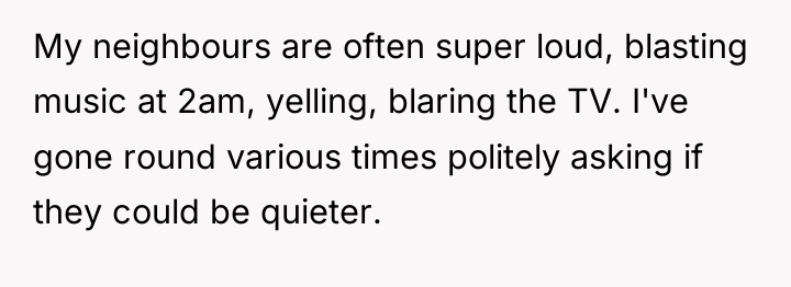 My neighbours are often super loud, blasting music at 2am,...