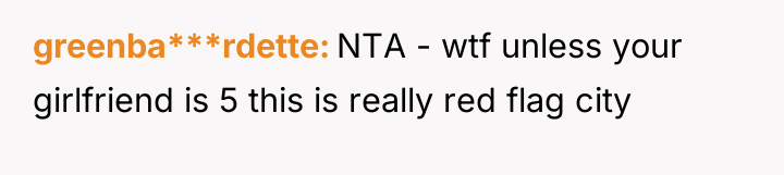 greenba***rdette NTA - wtf unless your girlfriend is 5 this...