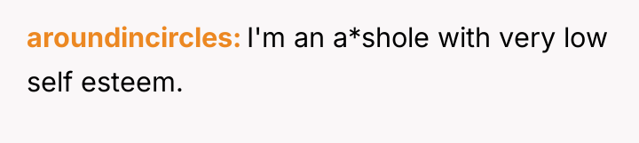 aroundincircles I'm an a*shole with very low self esteem.