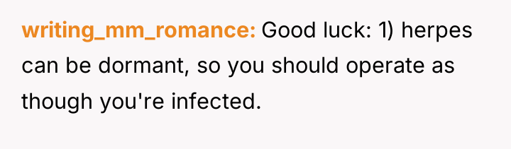 writing_mm_romance Good luck: 1) herpes can be dormant, so you...