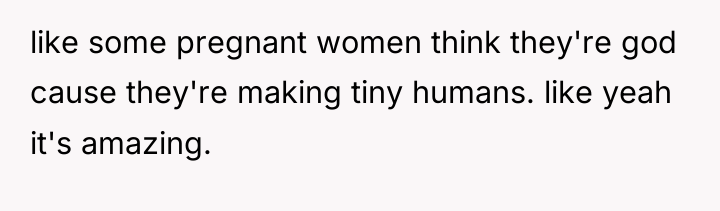 like some pregnant women think they're god cause they're making...