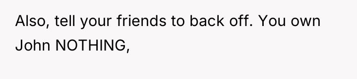Also, tell your friends to back off. You own John...