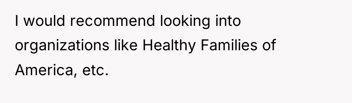 I would recommend looking into organizations like Healthy Families of...