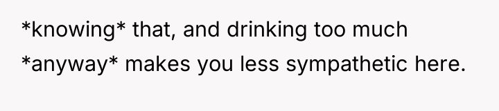 *knowing* that, and drinking too much *anyway* makes you less...