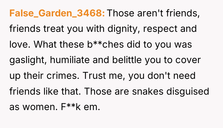 False_Garden_3468 Those aren't friends, friends treat you with dignity, respect...