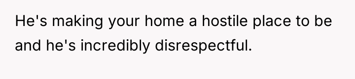 He's making your home a hostile place to be and...