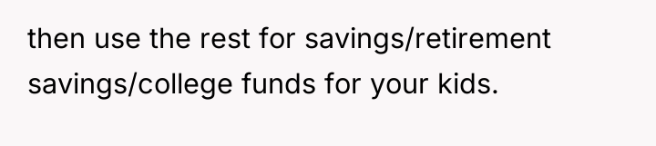 then use the rest for savings/retirement savings/college funds for your...