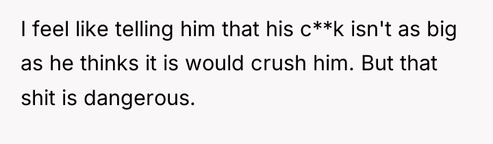 I feel like telling him that his c**k isn't as...
