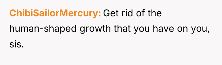 ChibiSailorMercury Get rid of the human-shaped growth that you have...
