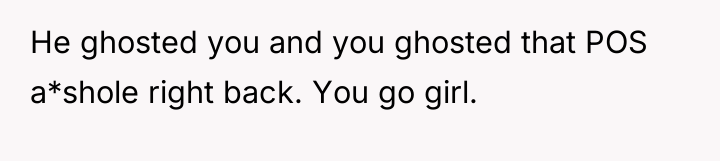 He ghosted you and you ghosted that POS a*shole right...