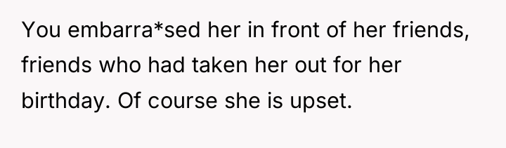 You embarra*sed her in front of her friends, friends who...