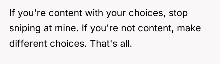 If you're content with your choices, stop sniping at mine....