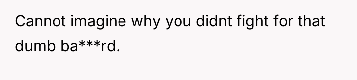 Cannot imagine why you didnt fight for that dumb ba***rd.