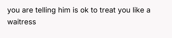 you are telling him is ok to treat you like...