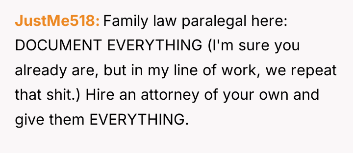 JustMe518 Family law paralegal here: DOCUMENT EVERYTHING (I'm sure you...