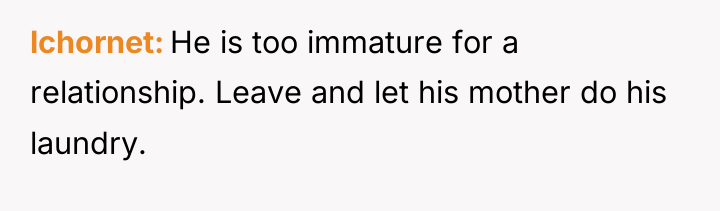 lchornet He is too immature for a relationship. Leave and...