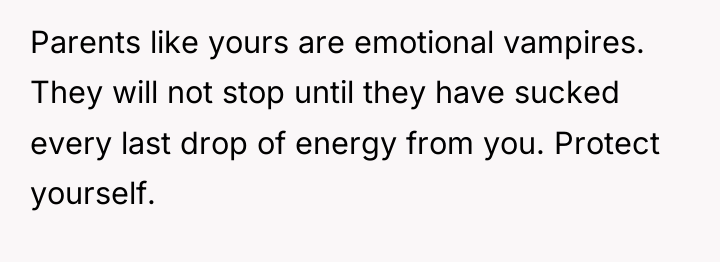 Parents like yours are emotional vampires. They will not stop...