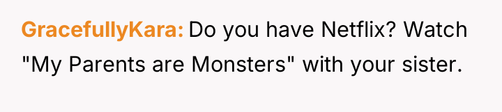 GracefullyKara Do you have Netflix? Watch "My Parents are Monsters"...