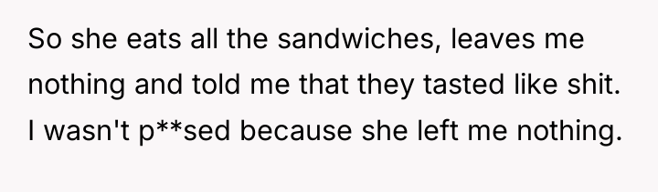 So she eats all the sandwiches, leaves me nothing and...