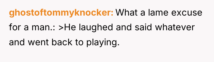 ghostoftommyknocker What a lame excuse for a man.: >He laughed...