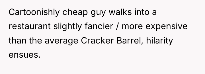 Cartoonishly cheap guy walks into a restaurant slightly fancier /...