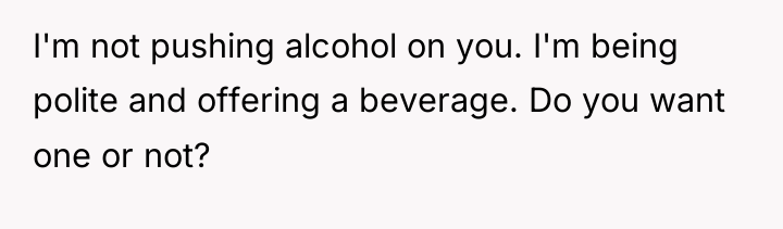 I'm not pushing alcohol on you. I'm being polite and...