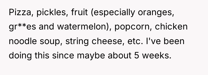 Pizza, pickles, fruit (especially oranges, gr**es and watermelon), popcorn, chicken...