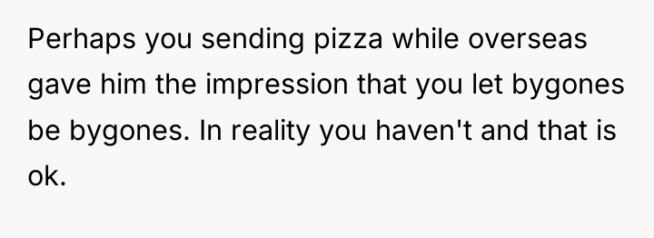 Perhaps you sending pizza while overseas gave him the impression...