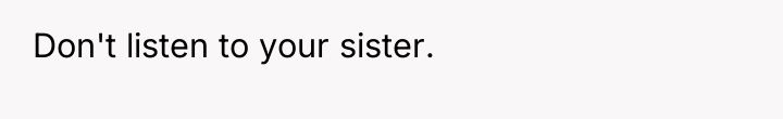 Don't listen to your sister.