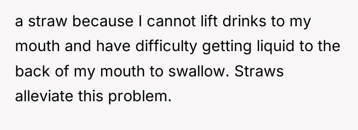 a straw because I cannot lift drinks to my mouth...
