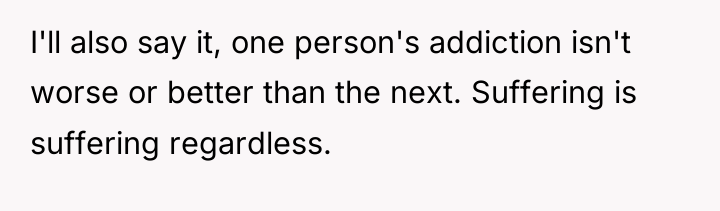 I'll also say it, one person's addiction isn't worse or...
