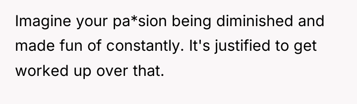 Imagine your pa*sion being diminished and made fun of constantly....