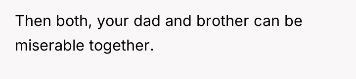 Then both, your dad and brother can be miserable together.